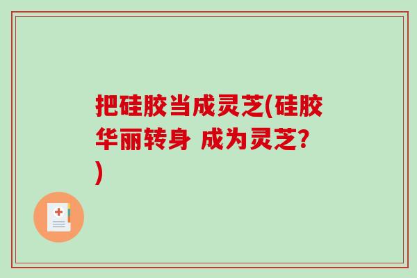 把硅胶当成灵芝(硅胶华丽转身 成为灵芝?) 把硅胶当成灵芝(硅胶华丽转身 成为灵芝?)