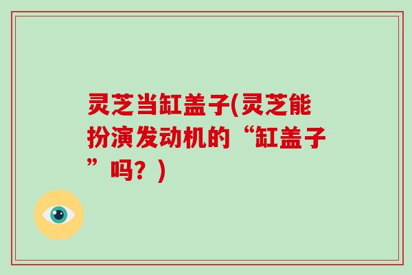 灵芝当缸盖子(灵芝能扮演发动机的“缸盖子”吗？)