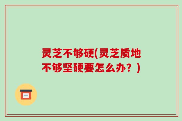 灵芝不够硬(灵芝质地不够坚硬要怎么办？)