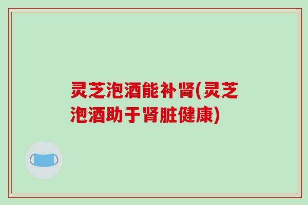 灵芝泡酒能补肾(灵芝泡酒助于肾脏健康)