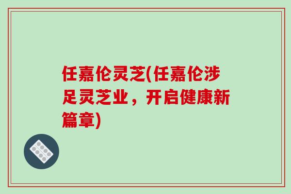 任嘉伦灵芝(任嘉伦涉足灵芝业，开启健康新篇章)