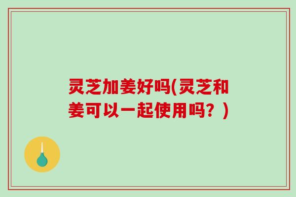 灵芝加姜好吗(灵芝和姜可以一起使用吗？)