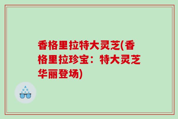 香格里拉特大灵芝(香格里拉珍宝：特大灵芝华丽登场)