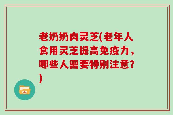 老奶奶肉灵芝(老年人食用灵芝提高免疫力,哪些人需要特别注意?) 老奶奶肉灵芝(老年人食用灵芝提高免疫力,哪些人需要特别注意?)