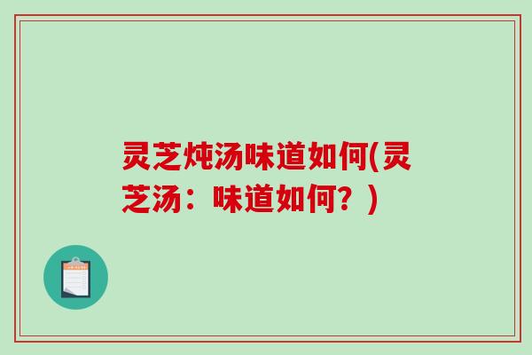 灵芝炖汤味道如何(灵芝汤:味道如何?) 灵芝炖汤味道如何(灵芝汤:味道如何?)
