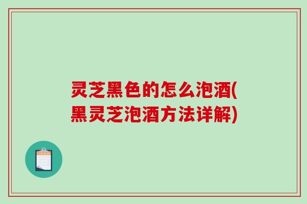 灵芝黑色的怎么泡酒(黑灵芝泡酒方法详解) 灵芝黑色的怎么泡酒(黑灵芝泡酒方法详解)