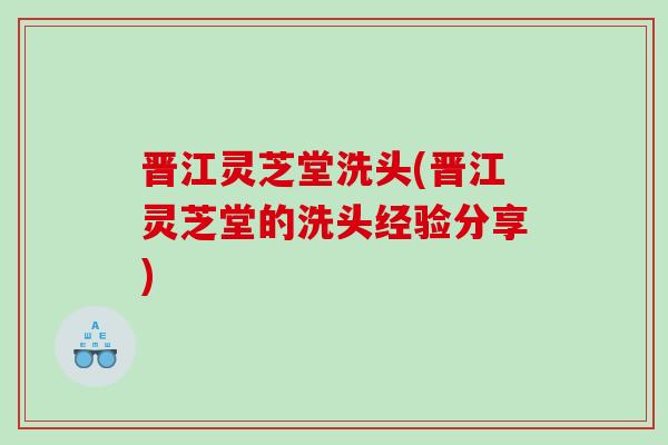 晋江灵芝堂洗头(晋江灵芝堂的洗头经验分享)