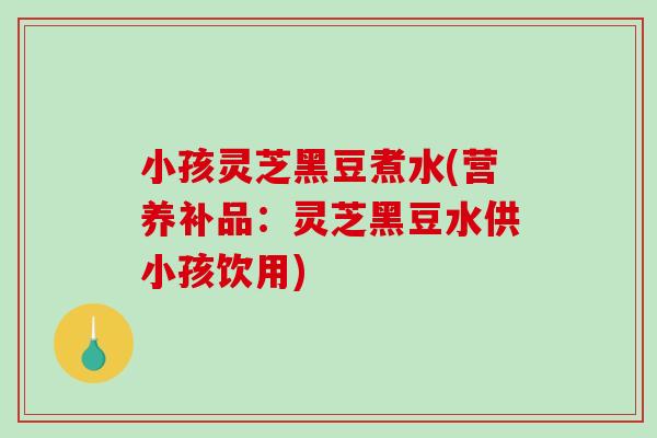 小孩灵芝黑豆煮水(营养补品：灵芝黑豆水供小孩饮用)