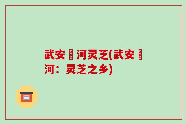 武安洺河灵芝(武安洺河:灵芝之乡) 武安洺河灵芝(武安洺河:灵芝之乡)