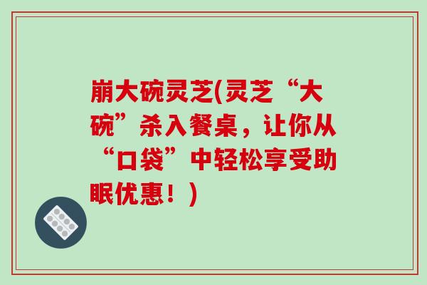 崩大碗灵芝(灵芝“大碗”杀入餐桌,让你从“口袋”中轻松享受助眠优惠!) 崩大碗灵芝(灵芝“大碗”杀入餐桌,让你从“口袋”中轻松享受助眠优惠!)