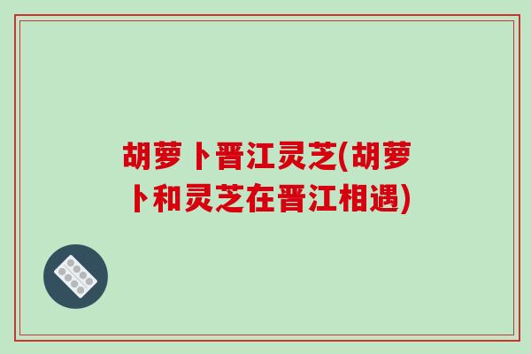 胡萝卜晋江灵芝(胡萝卜和灵芝在晋江相遇)