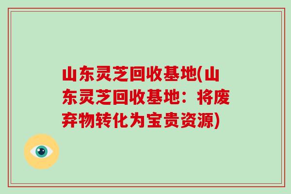山东灵芝回收基地(山东灵芝回收基地:将废弃物转化为宝贵资源) 山东灵芝回收基地(山东灵芝回收基地:将废弃物转化为宝贵资源)