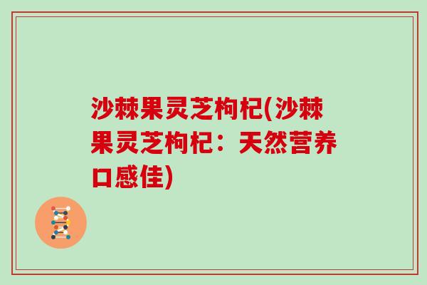 沙棘果灵芝枸杞(沙棘果灵芝枸杞：天然营养口感佳)