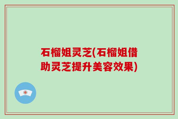 石榴姐灵芝(石榴姐借助灵芝提升美容效果) 石榴姐灵芝(石榴姐借助灵芝提升美容效果)