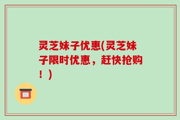 灵芝妹子优惠(灵芝妹子限时优惠,赶快抢购!) 灵芝妹子优惠(灵芝妹子限时优惠,赶快抢购!)