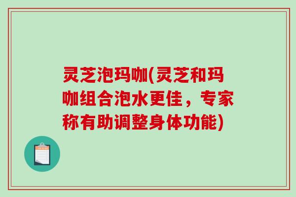 灵芝泡玛咖(灵芝和玛咖组合泡水更佳，专家称有助调整身体功能)