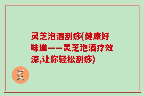 灵芝泡酒刮痧(健康好味道——灵芝泡酒疗效深,让你轻松刮痧)