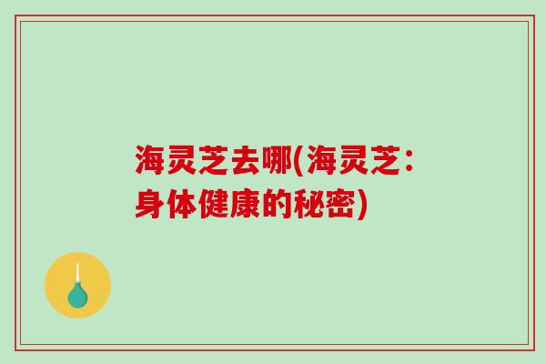 海灵芝去哪(海灵芝：身体健康的秘密)