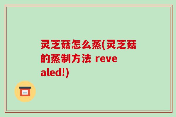 灵芝菇怎么蒸(灵芝菇的蒸制方法 revealed!) 灵芝菇怎么蒸(灵芝菇的蒸制方法 revealed!)