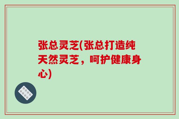 张总灵芝(张总打造纯天然灵芝，呵护健康身心)