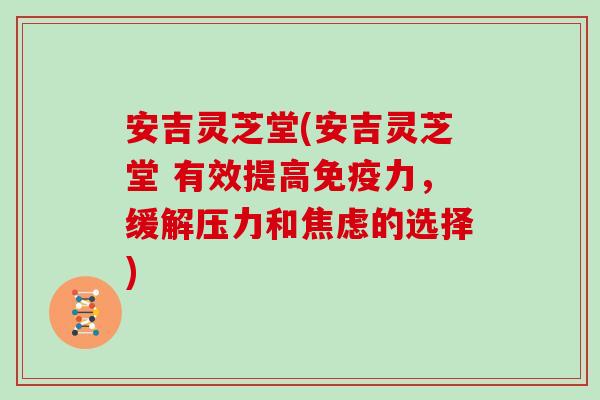 安吉灵芝堂(安吉灵芝堂 有效提高免疫力,缓解压力和的选择) 安吉灵芝堂(安吉灵芝堂 有效提高免疫力,缓解压力和的选择)