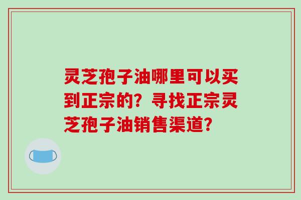 灵芝孢子油哪里可以买到正宗的？寻找正宗灵芝孢子油销售渠道？