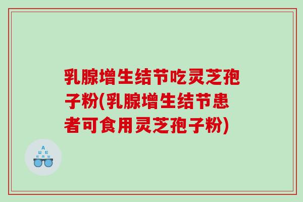 乳腺增生结节吃灵芝孢子粉(乳腺增生结节患者可食用灵芝孢子粉)