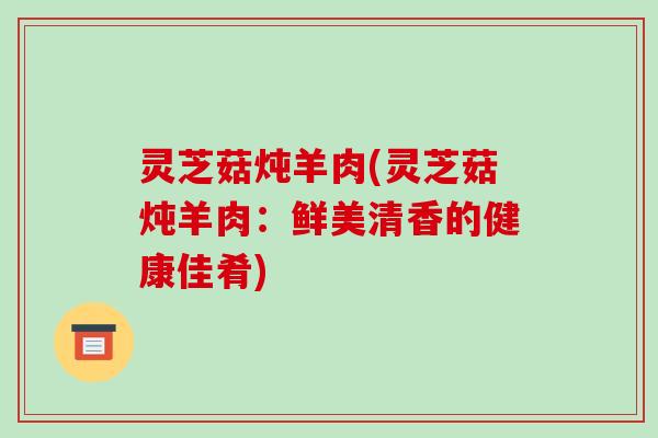 灵芝菇炖羊肉(灵芝菇炖羊肉：鲜美清香的健康佳肴)