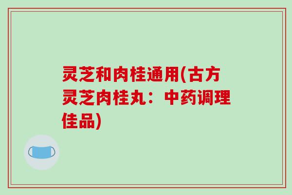 灵芝和肉桂通用(古方灵芝肉桂丸:调理佳品) 灵芝和肉桂通用(古方灵芝肉桂丸:调理佳品)