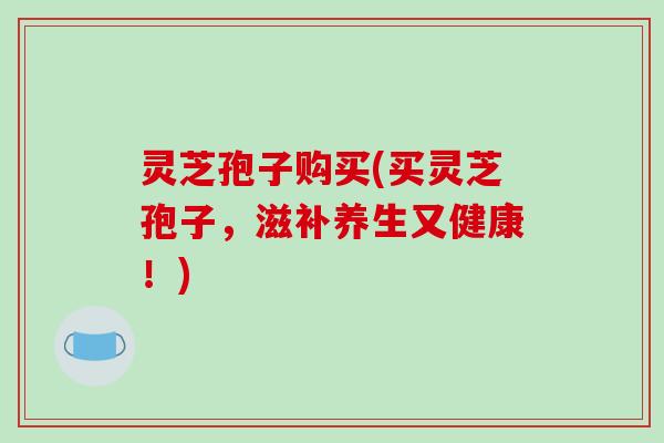 灵芝孢子购买(买灵芝孢子，滋补养生又健康！)