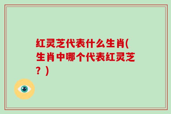 红灵芝代表什么生肖(生肖中哪个代表红灵芝？)