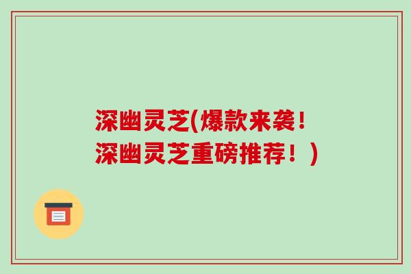 深幽灵芝(爆款来袭！深幽灵芝重磅推荐！)