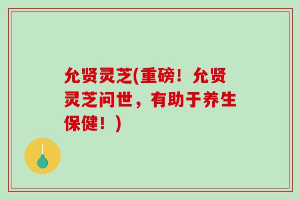允贤灵芝(重磅！允贤灵芝问世，有助于养生保健！)
