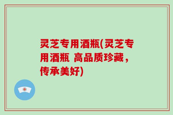 灵芝专用酒瓶(灵芝专用酒瓶 高品质珍藏,传承美好) 灵芝专用酒瓶(灵芝专用酒瓶 高品质珍藏,传承美好)