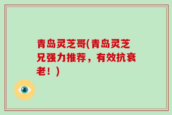 青岛灵芝哥(青岛灵芝兄强力推荐，有效抗衰老！)