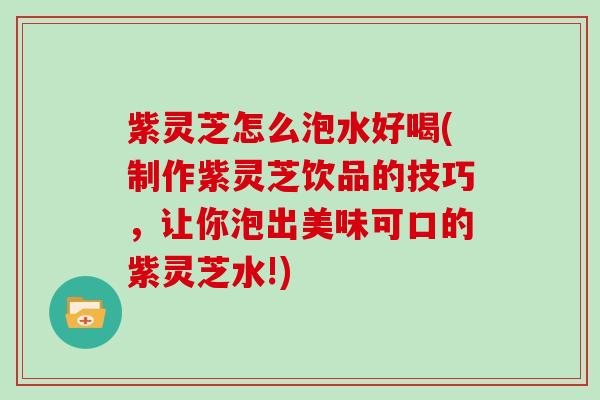 紫灵芝怎么泡水好喝(制作紫灵芝饮品的技巧，让你泡出美味可口的紫灵芝水!)