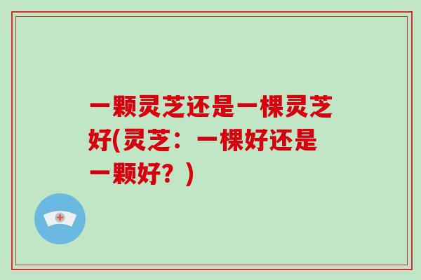 一颗灵芝还是一棵灵芝好(灵芝：一棵好还是一颗好？)