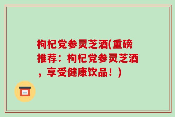 枸杞党参灵芝酒(重磅推荐：枸杞党参灵芝酒，享受健康饮品！)