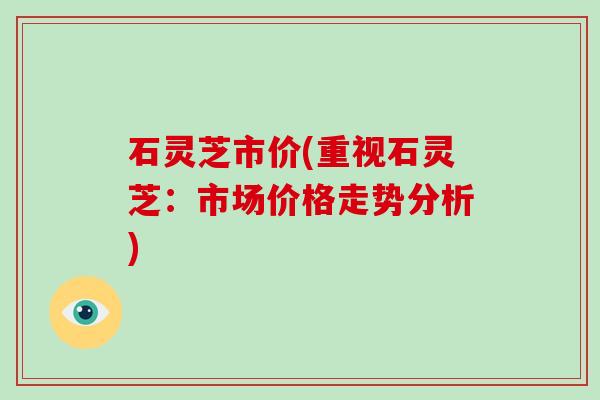 石灵芝市价(重视石灵芝：市场价格走势分析)