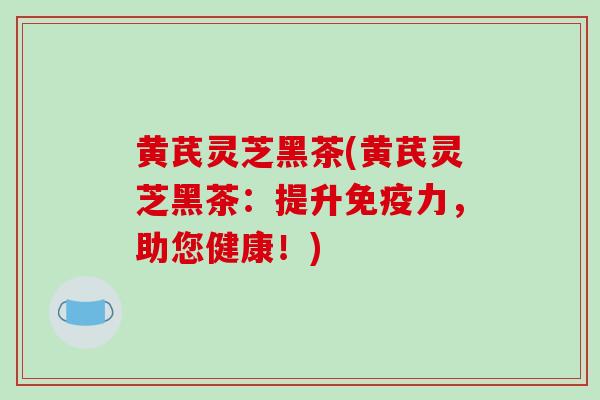 黄芪灵芝黑茶(黄芪灵芝黑茶：提升免疫力，助您健康！)