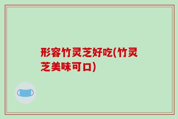 形容竹灵芝好吃(竹灵芝美味可口)
