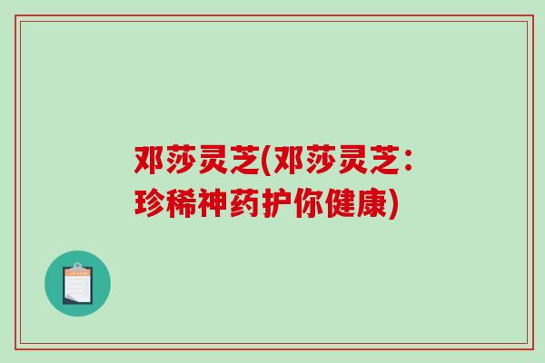 邓莎灵芝(邓莎灵芝：珍稀神药护你健康)