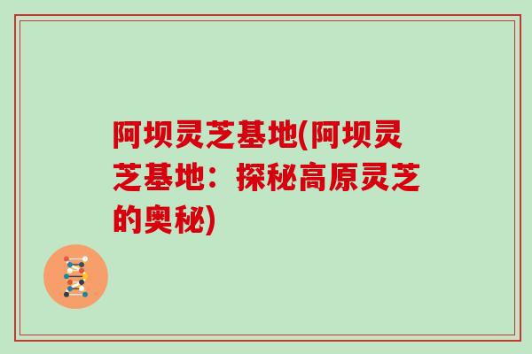 阿坝灵芝基地(阿坝灵芝基地：探秘高原灵芝的奥秘)