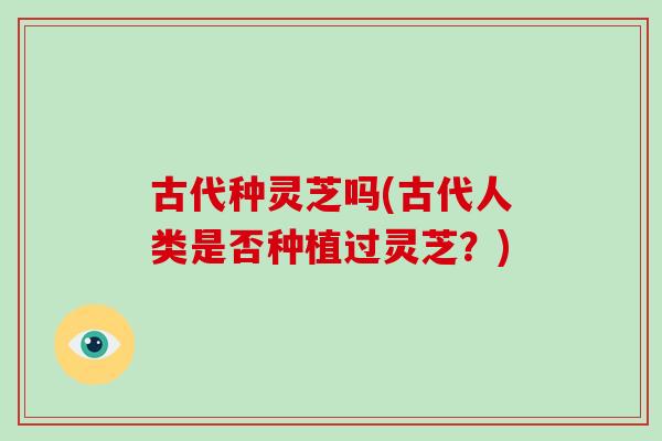 古代种灵芝吗(古代人类是否种植过灵芝？)