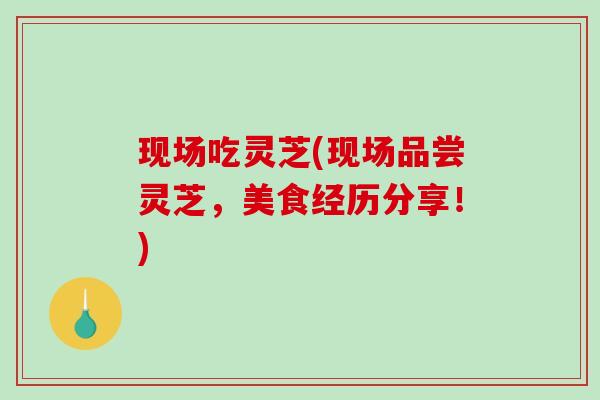 现场吃灵芝(现场品尝灵芝，美食经历分享！)