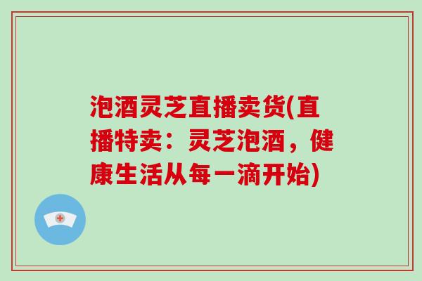 泡酒灵芝直播卖货(直播特卖：灵芝泡酒，健康生活从每一滴开始)