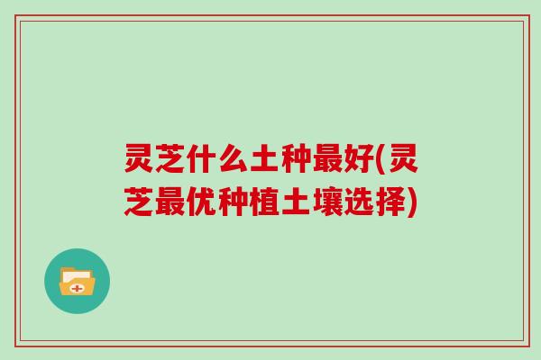 灵芝什么土种最好(灵芝最优种植土壤选择)