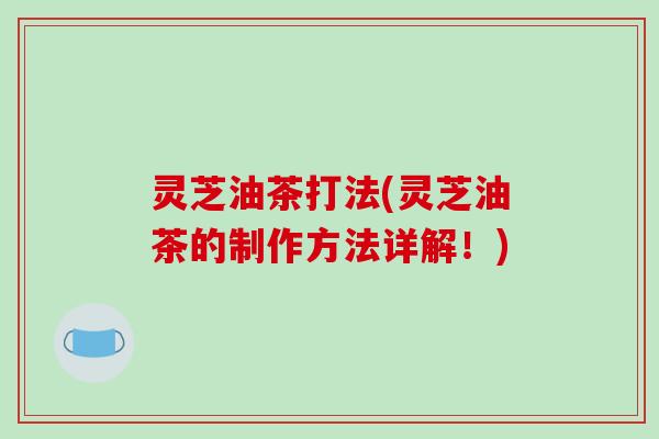 灵芝油茶打法(灵芝油茶的制作方法详解!) 灵芝油茶打法(灵芝油茶的制作方法详解!)