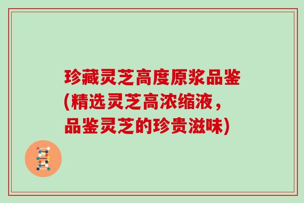 珍藏灵芝高度原浆品鉴(精选灵芝高浓缩液，品鉴灵芝的珍贵滋味)