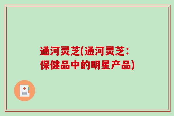 通河灵芝(通河灵芝:保健品中的明星产品) 通河灵芝(通河灵芝:保健品中的明星产品)